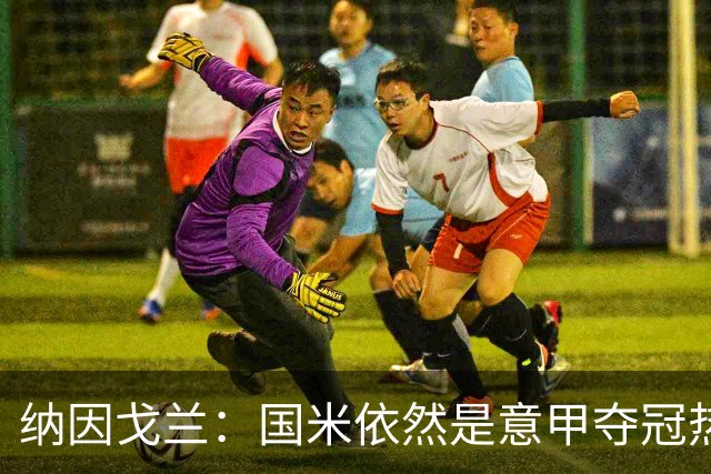 纳因戈兰：国米依然是意甲夺冠热门，这种强强对话对罗马是个考验